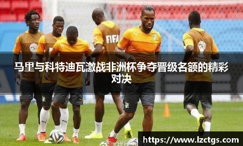 马里与科特迪瓦激战非洲杯争夺晋级名额的精彩对决